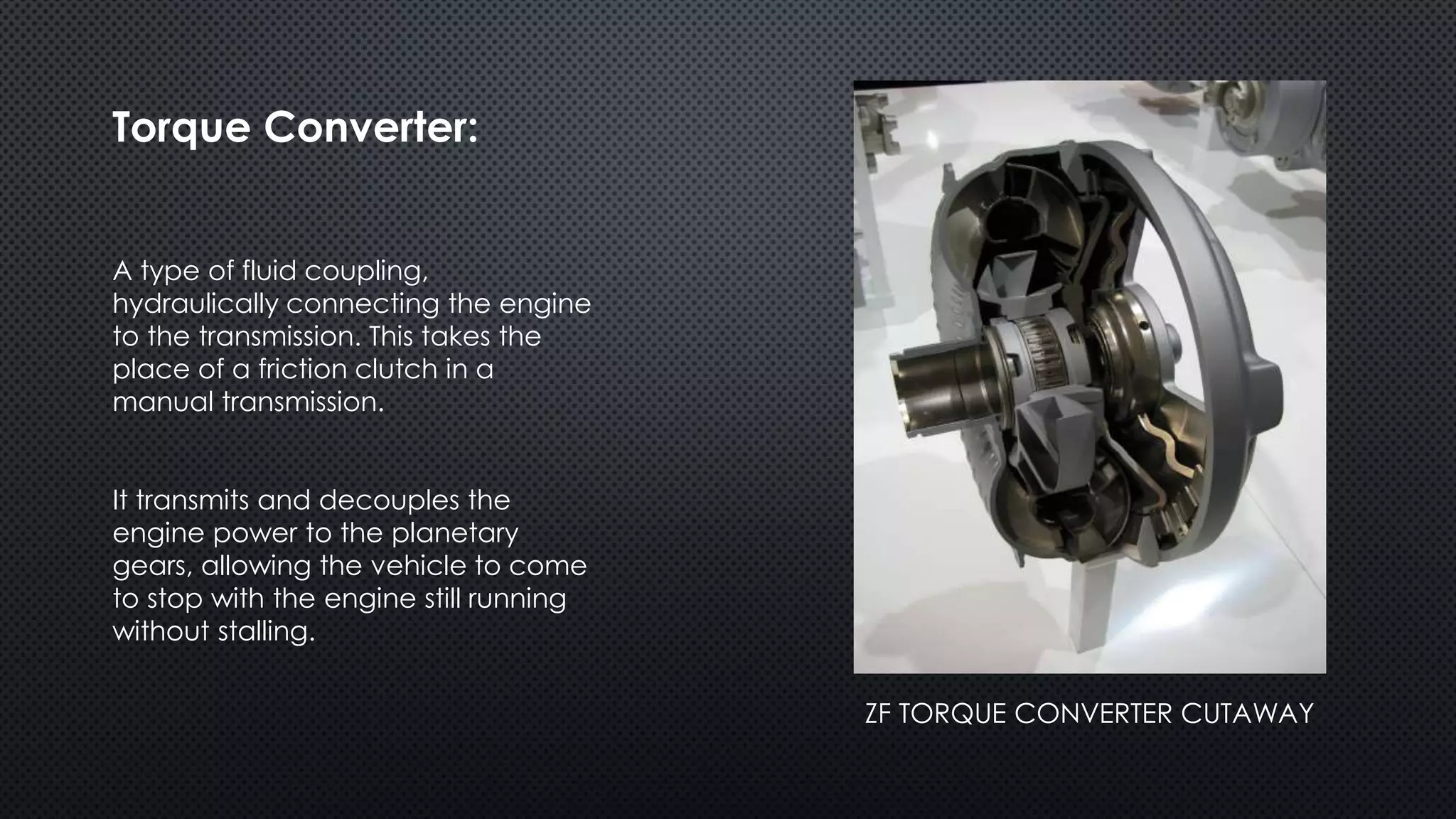 Torque Converter:
A type of fluid coupling,
hydraulically connecting the engine
to the transmission. This takes the
place of a friction clutch in a
manual transmission.
It transmits and decouples the
engine power to the planetary
gears, allowing the vehicle to come
to stop with the engine still running
without stalling.
ZF TORQUE CONVERTER CUTAWAY
 