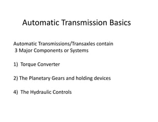 Automatic Transmission Basics
Automatic Transmissions/Transaxles contain
3 Major Components or Systems
1)  Torque Converter
2) The Planetary Gears and holding devices
4)  The Hydraulic Controls
 