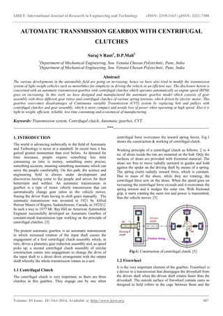 IJRET: International Journal of Research in Engineering and Technology eISSN: 2319-1163 | pISSN: 2321-7308
_______________________________________________________________________________________
Volume: 03 Issue: 10 | Oct-2014, Available @ http://www.ijret.org 307
AUTOMATIC TRANSMISSION GEARBOX WITH CENTRIFUGAL
CLUTCHES
Suraj S Raut1
, D.P.Mali2
1
Department of Mechanical Engineering, Sou. Venutai Chavan Polytechnic, Pune, India
2
Department of Mechanical Engineering, Sou. Venutai Chavan Polytechnic, Pune, India
Abstract
The various developments in the automobile field are going on increasing; hence we have also tried to modify the transmission
system of light weight vehicles such as motorbikes for simplicity in driving the vehicle in an efficient way. The disclosure herein is
concerned with an automatic transmission gearbox with centrifugal clutches which operates automatically as engine speed (RPM)
goes on increasing. In this work we have designed and manufactured the automatic gearbox model which consists of gear
assembly with three different gear ratios and centrifugal clutches of various spring tensions, which driven by electric motor. This
gearbox overcomes disadvantages of Continuous variable Transmission (CVT) system by replacing belt and pulleys with
centrifugal clutches and gear assembly, which is more compact and avoids loss of power when operating at high speed. Also it is
light in weight, efficient, reliable, less time consuming and economical of manufacturing.
Keywords: Transmission system, Centrifugal clutch, Automatic gearbox, CVT.
--------------------------------------------------------------------***----------------------------------------------------------------------
1. INTRODUCTION
The world is advancing technically in the field of Automatic
and Technology is never at a standstill. In recent time it has
gained greater momentum than ever before. As demand for
time increases, people require something less time
consuming as time is money, something more precise,
something accurate, meaning something automatic which can
serve the people comfortably. On this path, the science and
engineering field is always under development and
discoveries having come to the people and serves for their
betterment and welfare. An automatic transmission or
gearbox is a type of motor vehicle transmission that can
automatically change gear ratios as the vehicle moves,
freeing the driver from having to shift gears manually. The
automatic transmission was invented in 1921 by Alfred
Horner Munro of Regina, Saskatchewan, Canada, in 1923[1].
In such a way in 1977 Mr. Ray Hill an American Automobile
Engineer successfully developed an Automatic Gearbox of
constant-mesh transmission type working on the principle of
centrifugal clutches. [3]
The present automatic gearbox is an automatic transmission
in which increased rotation of the input shaft causes the
engagement of a first centrifugal clutch assembly which, in
turn, drives a planetary gear reduction assembly and, as speed
picks up, a second centrifugal clutch assembly of similar
construction comes into engagement to change the drive of
the input shaft to a direct drive arrangement with the output
shaft whereby the whole transmission rotates as a unit.
1.1 Centrifugal Clutch
The centrifugal clutch is very important, as there are three
clutches in this gearbox. They engage one by one when
centrifugal force overcomes the inward spring forces. Fig.1
shows the construction & working of centrifugal clutch.
Working principle of a centrifugal clutch as follows: 2 to 4
no. of shoes inside the rim are mounted on the hub. Only the
surfaces of shoes are provided with frictional material. The
shoes are free to move radially outward in guides and hold
against the spider on the driving shaft by means of a spring.
The spring exerts radially inward force, which is constant.
Due to mass of the shoes, while they are rotating, the
centrifugal force acts on the shoes. When the speed goes on
increasing the centrifugal force exceeds and it overcomes the
spring tension and it wedges the outer rim. With frictional
grip, it starts rotating the outer rim and power is transmitted,
thus the vehicle moves. [5]
Fig-1: Construction of centrifugal clutch. [5]
1.2 Freewheel
It is the very important element of the gearbox. Freewheel is
a device in a transmission that disengages the driveshaft from
the driven shaft when the driven shaft rotates faster than the
driveshaft. The outside surface of freewheel contain cams so
designed to hold rollers in the cage between them and the
 