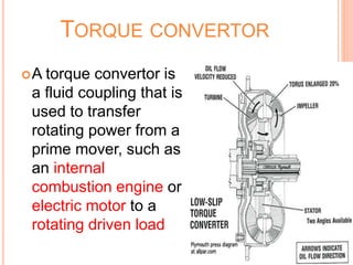 TORQUE CONVERTOR
A torque convertor is
a fluid coupling that is
used to transfer
rotating power from a
prime mover, such as
an internal
combustion engine or
electric motor to a
rotating driven load
 