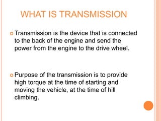 WHAT IS TRANSMISSION
 Transmission is the device that is connected
to the back of the engine and send the
power from the engine to the drive wheel.
 Purpose of the transmission is to provide
high torque at the time of starting and
moving the vehicle, at the time of hill
climbing.
 