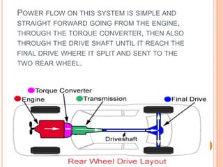 POWER FLOW ON THIS SYSTEM IS SIMPLE AND
STRAIGHT FORWARD GOING FROM THE ENGINE,
THROUGH THE TORQUE CONVERTER, THEN ALSO
THROUGH THE DRIVE SHAFT UNTIL IT REACH THE
FINAL DRIVE WHERE IT SPLIT AND SENT TO THE
TWO REAR WHEEL.
 