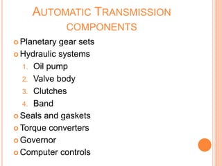 AUTOMATIC TRANSMISSION
COMPONENTS
 Planetary gear sets
 Hydraulic systems
1. Oil pump
2. Valve body
3. Clutches
4. Band
 Seals and gaskets
 Torque converters
 Governor
 Computer controls
 