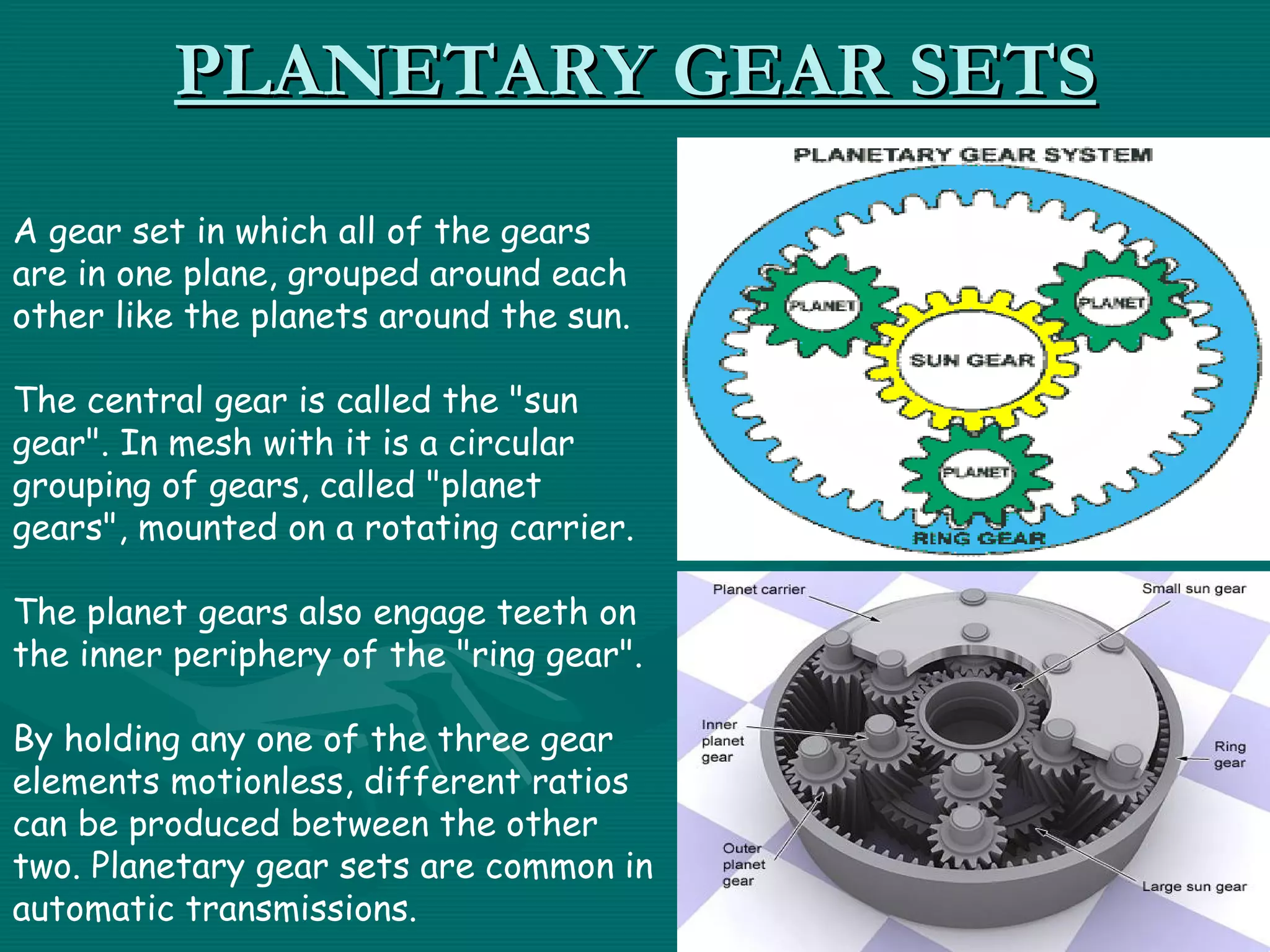 PLANETARY GEAR SETS
A gear set in which all of the gears
are in one plane, grouped around each
other like the planets around the sun.

The central gear is called the "sun
gear". In mesh with it is a circular
grouping of gears, called "planet
gears", mounted on a rotating carrier.

The planet gears also engage teeth on
the inner periphery of the "ring gear".

By holding any one of the three gear
elements motionless, different ratios
can be produced between the other
two. Planetary gear sets are common in
automatic transmissions.
 
