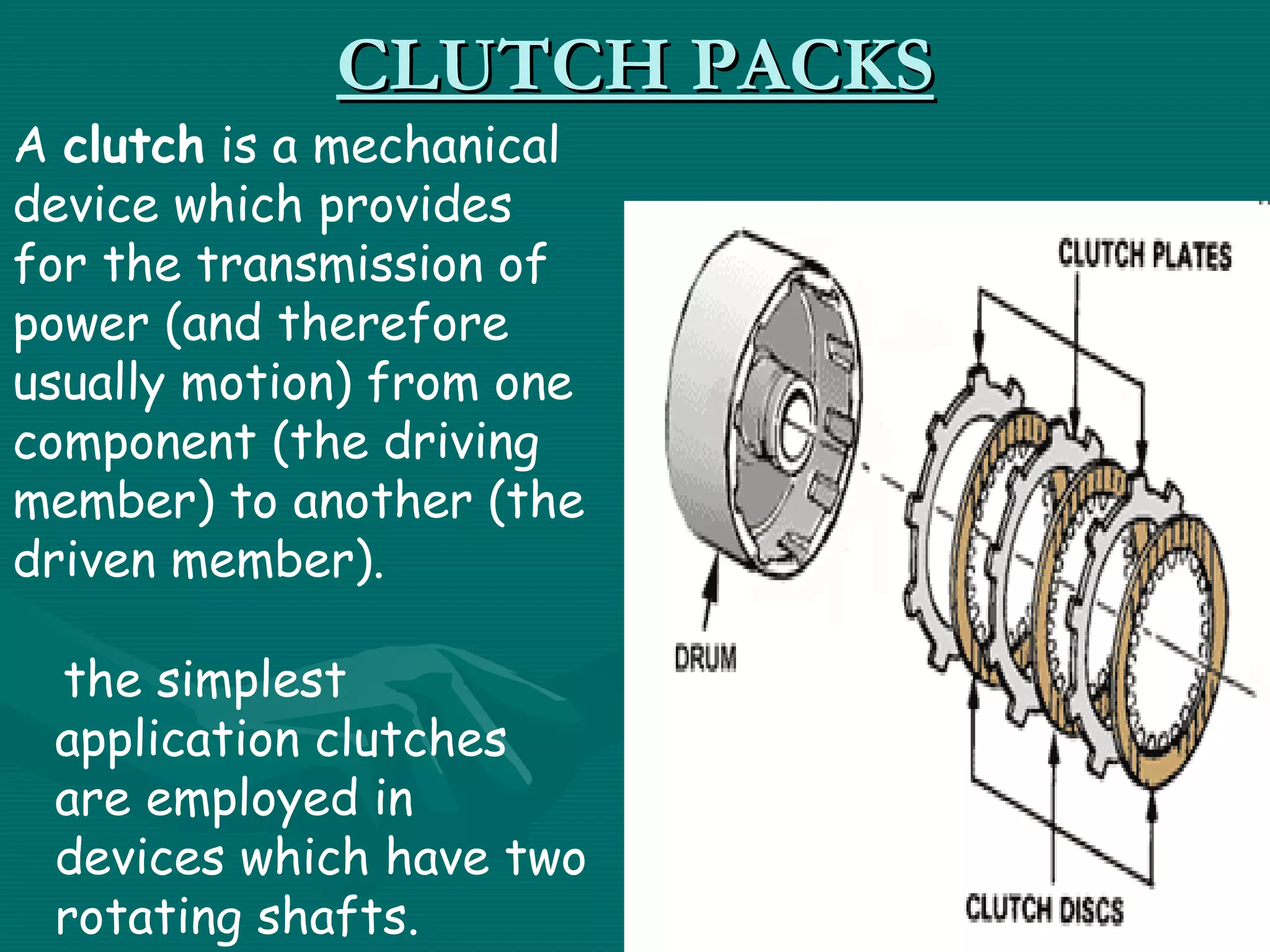 CLUTCH PACKS
A clutch is a mechanical
device which provides
for the transmission of
power (and therefore
usually motion) from one
component (the driving
member) to another (the
driven member).

  the simplest
 application clutches
 are employed in
 devices which have two
 rotating shafts.
 