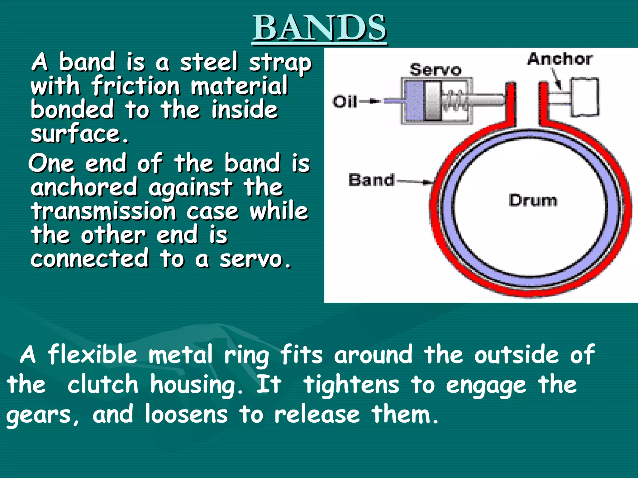 BANDS
 A band is a steel strap
 with friction material
 bonded to the inside
 surface. 
 One end of the band is
 anchored against the
 transmission case while
 the other end is
 connected to a servo.


 A flexible metal ring fits around the outside of
the clutch housing. It tightens to engage the
gears, and loosens to release them.
 