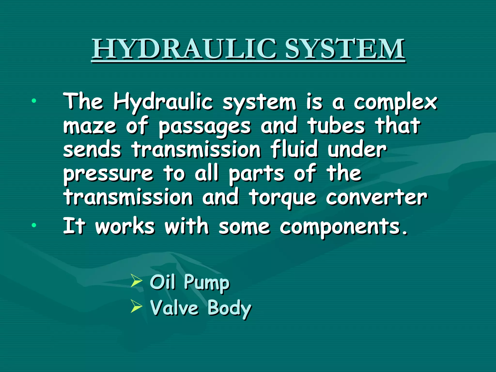 HYDRAULIC SYSTEM
•   The Hydraulic system is a complex
    maze of passages and tubes that
    sends transmission fluid under
    pressure to all parts of the
    transmission and torque converter
•   It works with some components.

          Oil Pump
          Valve Body
 