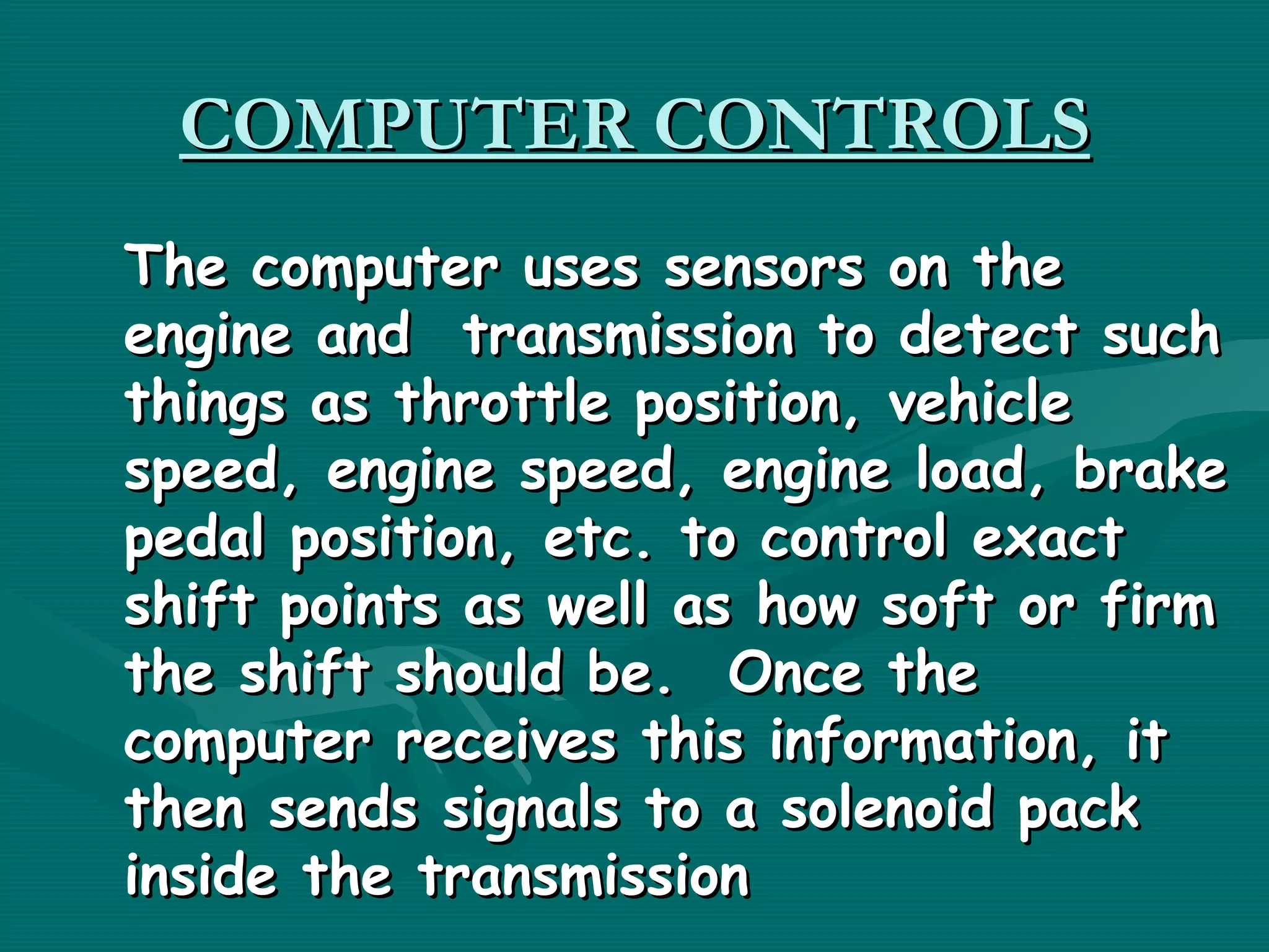COMPUTER CONTROLS
The computer uses sensors on the
engine and  transmission to detect such
things as throttle position, vehicle
speed, engine speed, engine load, brake
pedal position, etc. to control exact
shift points as well as how soft or firm
the shift should be.  Once the
computer receives this information, it
then sends signals to a solenoid pack
inside the transmission
 