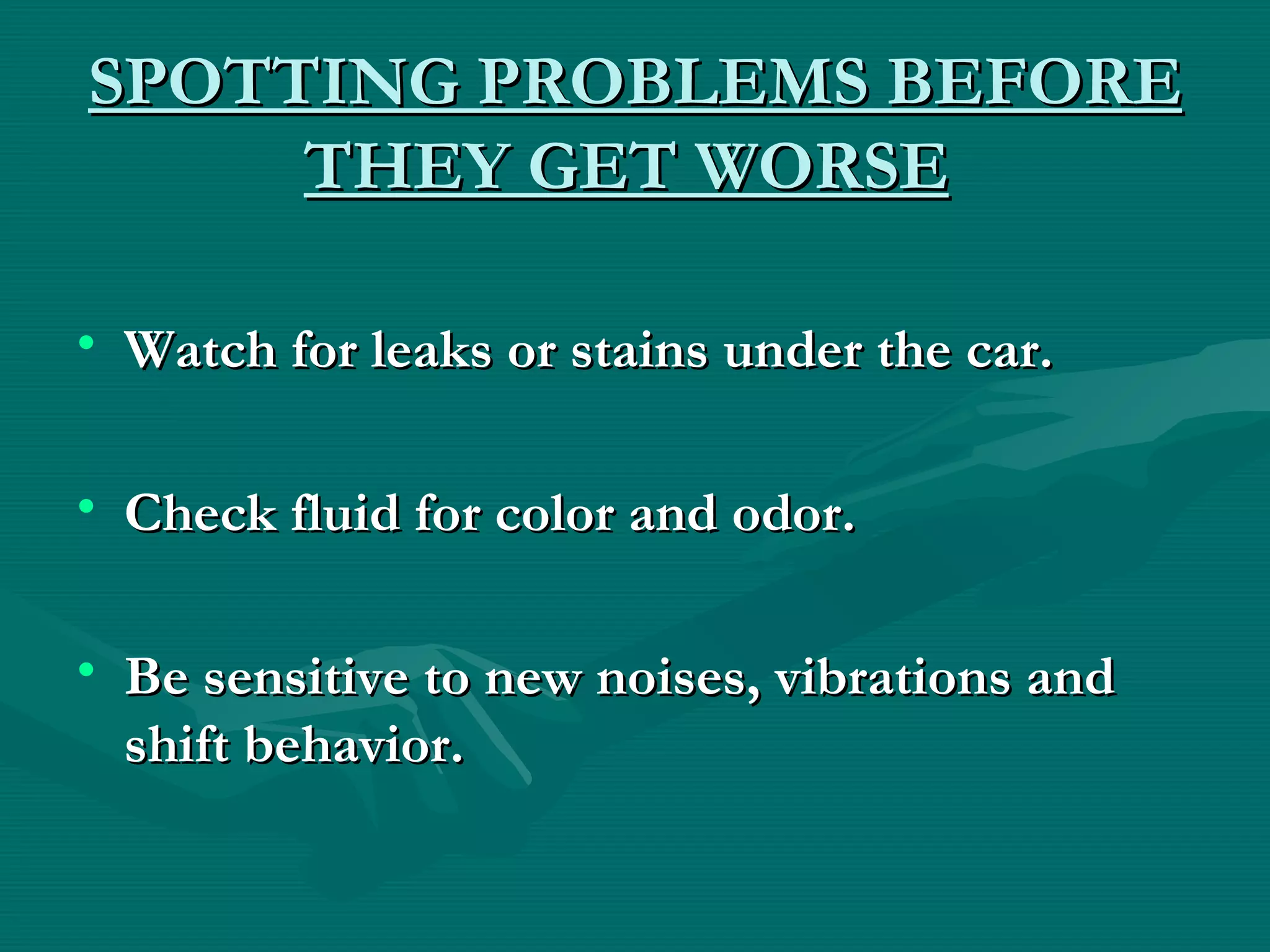 SPOTTING PROBLEMS BEFORE
     THEY GET WORSE

• Watch for leaks or stains under the car.

• Check fluid for color and odor.

• Be sensitive to new noises, vibrations and
  shift behavior.
 