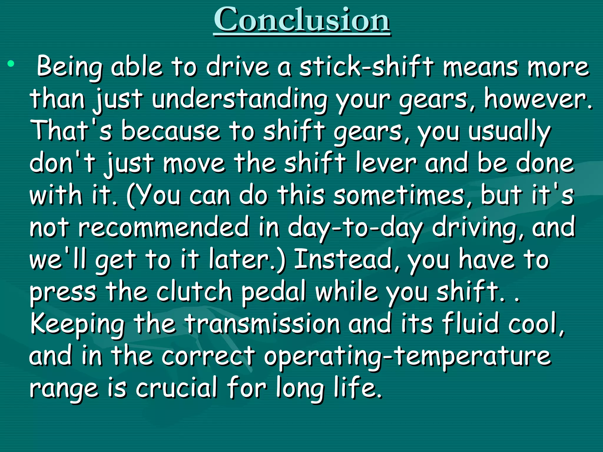 Conclusion
• Being able to drive a stick-shift means more
  than just understanding your gears, however.
  That's because to shift gears, you usually
  don't just move the shift lever and be done
  with it. (You can do this sometimes, but it's
  not recommended in day-to-day driving, and
  we'll get to it later.) Instead, you have to
  press the clutch pedal while you shift. .
  Keeping the transmission and its fluid cool,
  and in the correct operating-temperature
  range is crucial for long life.
 