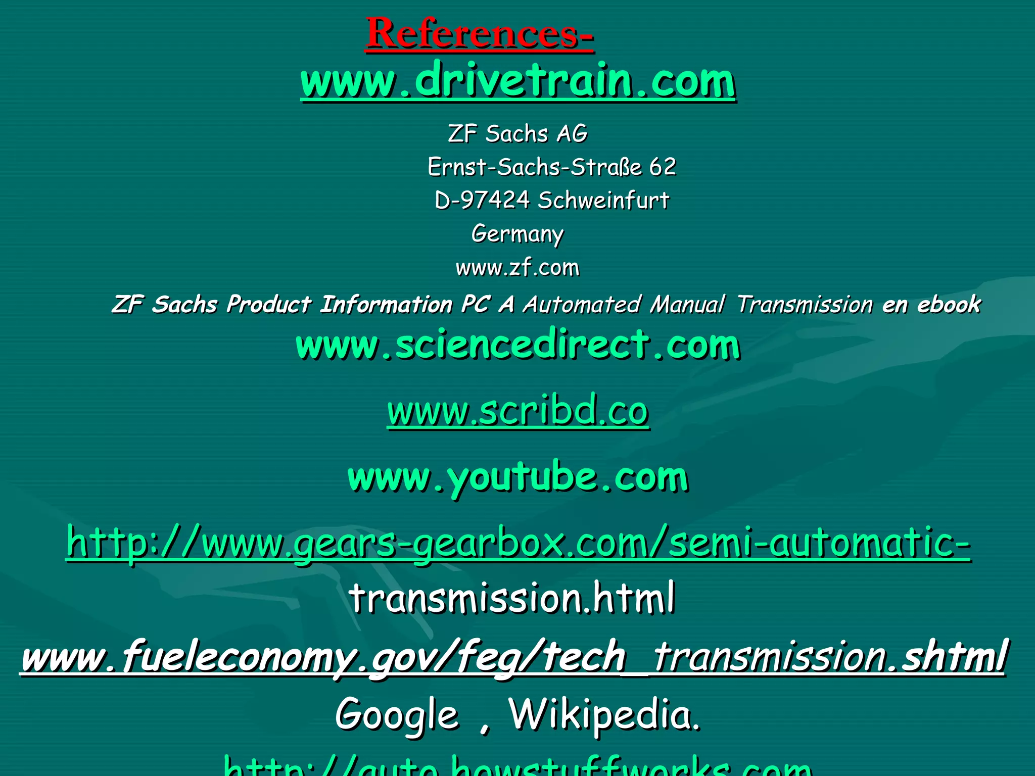 References-
                   www.drivetrain.com
                                ZF Sachs AG
                              Ernst-Sachs-Straße 62
                              D-97424 Schweinfurt
                                  Germany
                                www.zf.com
    ZF Sachs Product Information PC A Automated Manual Transmission en ebook
                   www.sciencedirect.com
                          www.scribd.co
                       www.youtube.com
  http://www.gears-gearbox.com/semi-automatic-
                transmission.html
www.fueleconomy.gov/feg/tech_transmission.shtml
               Google , Wikipedia.
 