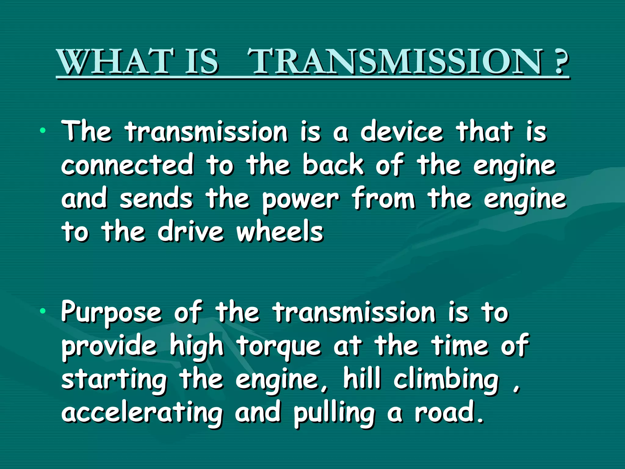 WHAT IS TRANSMISSION ?
• The transmission is a device that is
  connected to the back of the engine
  and sends the power from the engine
  to the drive wheels

• Purpose of the transmission is to
  provide high torque at the time of
  starting the engine, hill climbing ,
  accelerating and pulling a road.
 