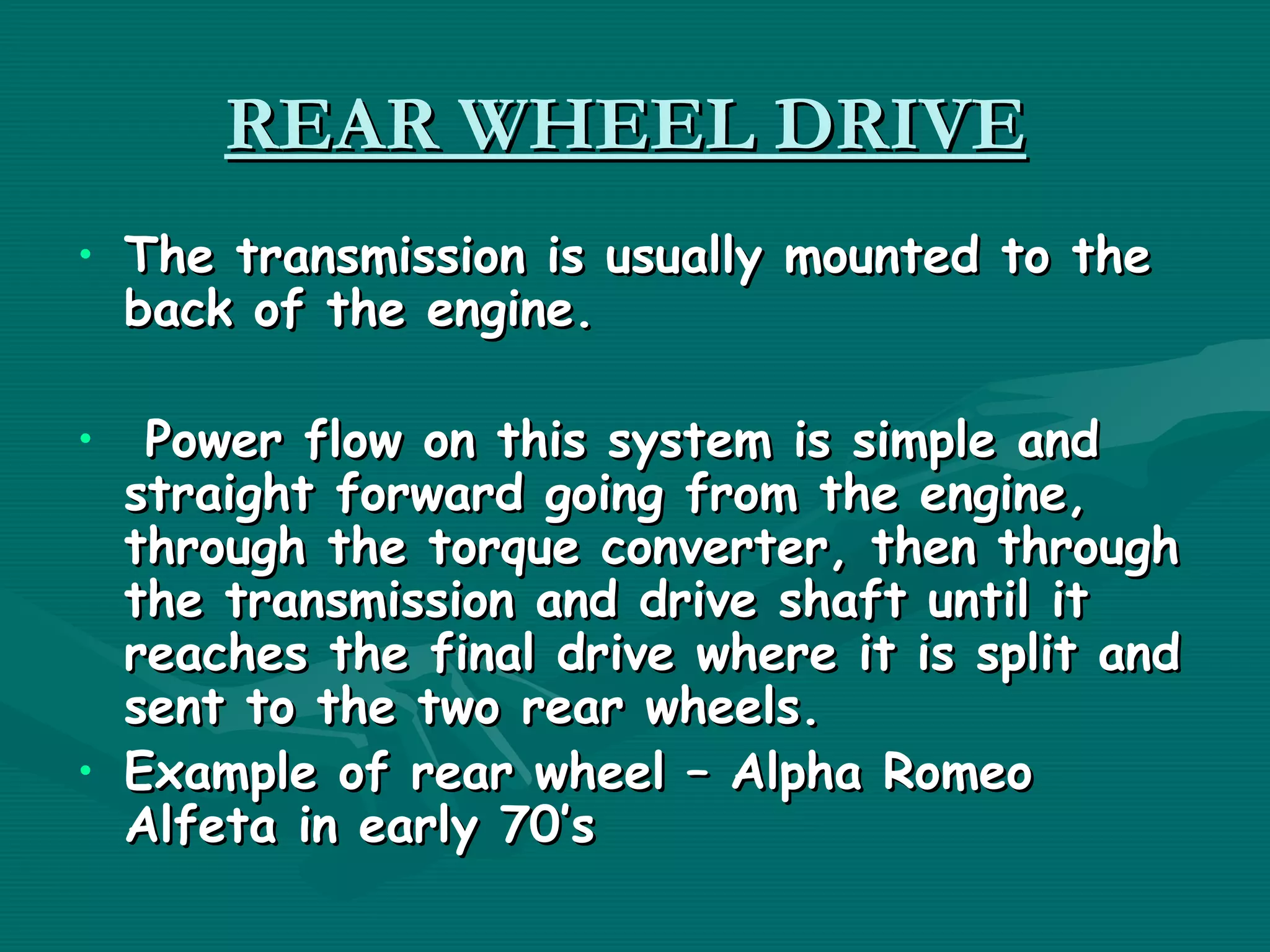 REAR WHEEL DRIVE
• The transmission is usually mounted to the
  back of the engine.

•  Power flow on this system is simple and
  straight forward going from the engine,
  through the torque converter, then through
  the transmission and drive shaft until it
  reaches the final drive where it is split and
  sent to the two rear wheels.
• Example of rear wheel – Alpha Romeo
  Alfeta in early 70’s
 