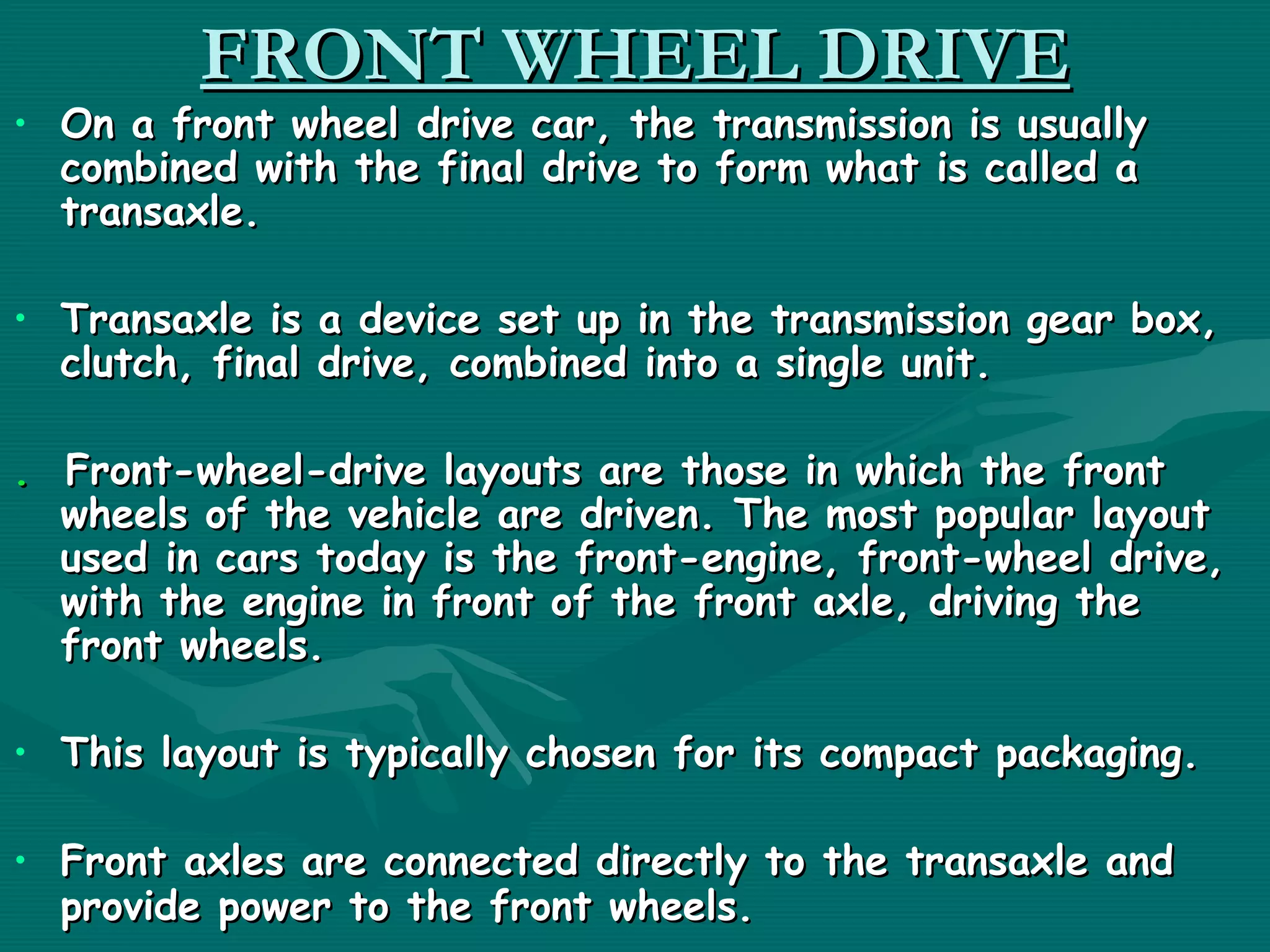 FRONT WHEEL DRIVE
• On a front wheel drive car, the transmission is usually
  combined with the final drive to form what is called a
  transaxle.

• Transaxle is a device set up in the transmission gear box,
  clutch, final drive, combined into a single unit.

. Front-wheel-drive layouts are those in which the front
  wheels of the vehicle are driven. The most popular layout
  used in cars today is the front-engine, front-wheel drive,
  with the engine in front of the front axle, driving the
  front wheels.

• This layout is typically chosen for its compact packaging. 

• Front axles are connected directly to the transaxle and
  provide power to the front wheels. 
 