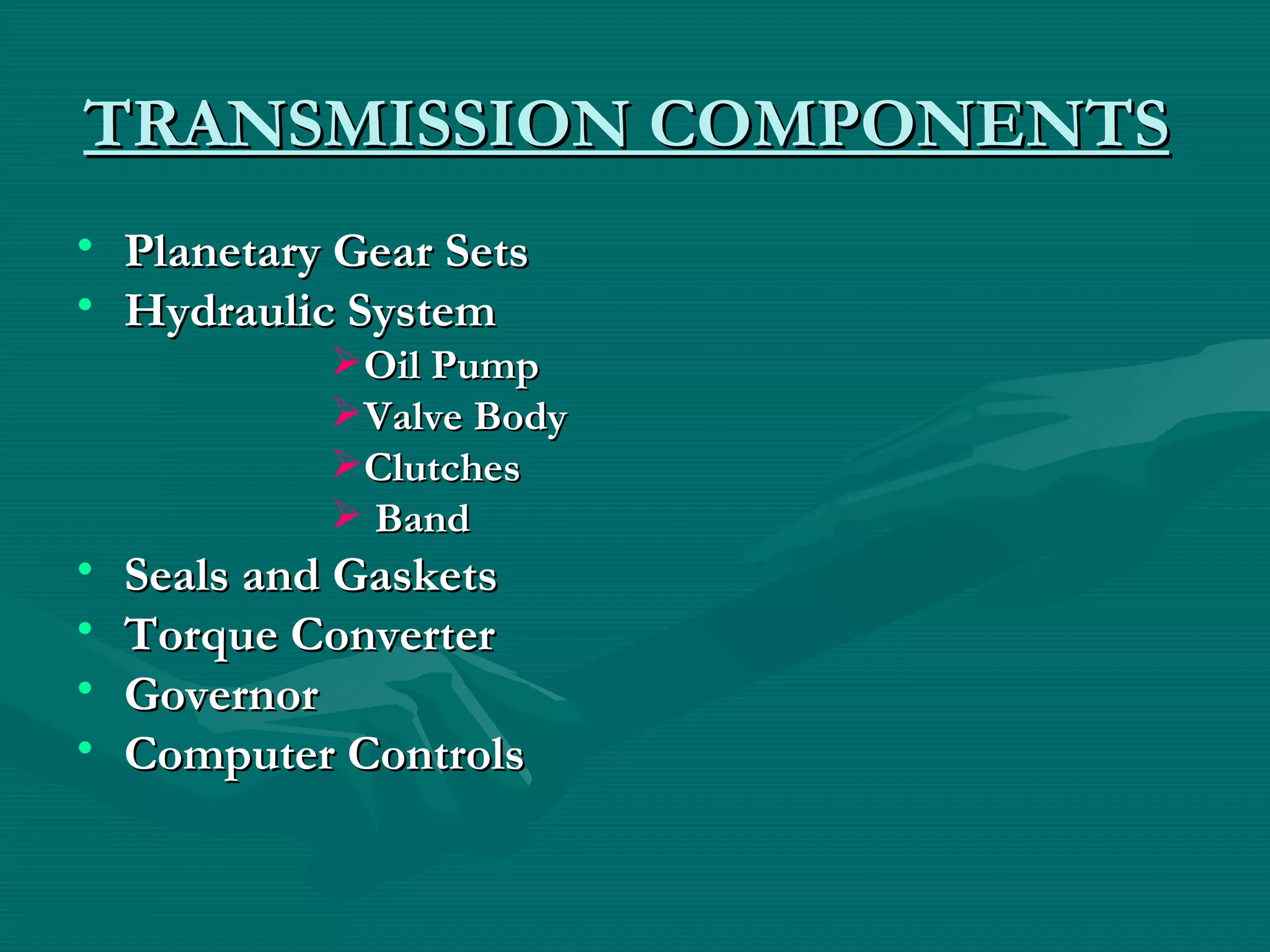 TRANSMISSION COMPONENTS
• Planetary Gear Sets
• Hydraulic System
            Oil Pump
            Valve Body
            Clutches
             Band
•   Seals and Gaskets
•   Torque Converter
•   Governor
•   Computer Controls
 