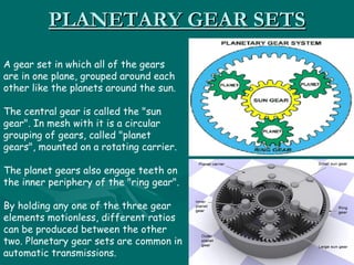 PLANETARY GEAR SETS
A gear set in which all of the gears
are in one plane, grouped around each
other like the planets around the sun.

The central gear is called the "sun
gear". In mesh with it is a circular
grouping of gears, called "planet
gears", mounted on a rotating carrier.

The planet gears also engage teeth on
the inner periphery of the "ring gear".

By holding any one of the three gear
elements motionless, different ratios
can be produced between the other
two. Planetary gear sets are common in
automatic transmissions.
 