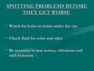 SPOTTING PROBLEMS BEFORE
     THEY GET WORSE

• Watch for leaks or stains under the car.

• Check fluid for color and odor.

• Be sensitive to new noises, vibrations and
  shift behavior.
 