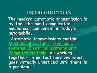 INTRODUCTION
The modern automatic transmission is
by far, the most complicated
mechanical component in today’s
automobile. 
 Automatic transmissions contain
Mechanical systems, Hydraulic
systems, Electrical systems and
Computer controls, all working
together in perfect harmony which
goes virtually unnoticed until there is
a problem.
 
