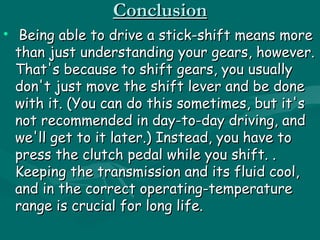 Conclusion
• Being able to drive a stick-shift means more
  than just understanding your gears, however.
  That's because to shift gears, you usually
  don't just move the shift lever and be done
  with it. (You can do this sometimes, but it's
  not recommended in day-to-day driving, and
  we'll get to it later.) Instead, you have to
  press the clutch pedal while you shift. .
  Keeping the transmission and its fluid cool,
  and in the correct operating-temperature
  range is crucial for long life.
 