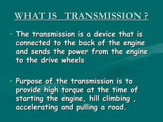 WHAT IS TRANSMISSION ?
• The transmission is a device that is
  connected to the back of the engine
  and sends the power from the engine
  to the drive wheels

• Purpose of the transmission is to
  provide high torque at the time of
  starting the engine, hill climbing ,
  accelerating and pulling a road.
 