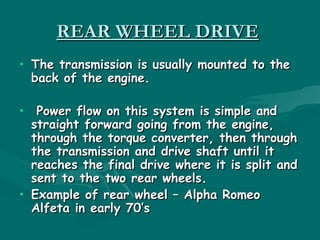 REAR WHEEL DRIVE
• The transmission is usually mounted to the
  back of the engine.

•  Power flow on this system is simple and
  straight forward going from the engine,
  through the torque converter, then through
  the transmission and drive shaft until it
  reaches the final drive where it is split and
  sent to the two rear wheels.
• Example of rear wheel – Alpha Romeo
  Alfeta in early 70’s
 