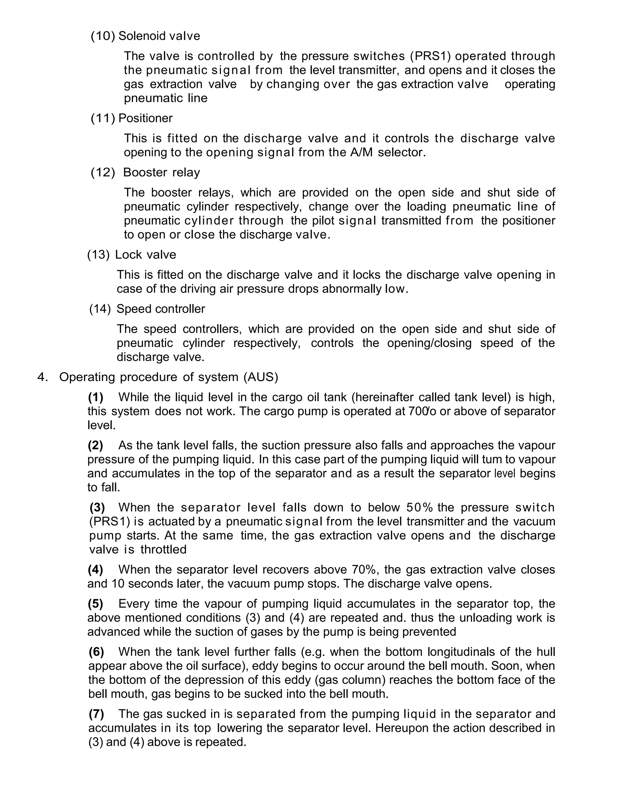(10) Solenoid valve
The valve is controlled by the pressure switches (PRS1) operated through
the pneumatic signal from the level transmitter, and opens and it closes the
gas extraction valve by changing over the gas extraction valve operating
pneumatic line
(11) Positioner
This is fitted on the discharge valve and it controls the discharge valve
opening to the opening signal from the A/M selector.
(12) Booster relay
The booster relays, which are provided on the open side and shut side of
pneumatic cylinder respectively, change over the loading pneumatic line of
pneumatic cylinder through the pilot signal transmitted from the positioner
to open or close the discharge valve.
(13) Lock valve
This is fitted on the discharge valve and it locks the discharge valve opening in
case of the driving air pressure drops abnormally low.
(14) Speed controller
The speed controllers, which are provided on the open side and shut side of
pneumatic cylinder respectively, controls the opening/closing speed of the
discharge valve.
4. Operating procedure of system (AUS)
(1) While the liquid level in the cargo oil tank (hereinafter called tank level) is high,
this system does not work. The cargo pump is operated at 700/o or above of separator
level.
(2) As the tank level falls, the suction pressure also falls and approaches the vapour
pressure of the pumping liquid. In this case part of the pumping liquid will tum to vapour
and accumulates in the top of the separator and as a result the separator level begins
to fall.
(3) When the separator level falls down to below 50% the pressure switch
(PRS1) is actuated by a pneumatic signal from the level transmitter and the vacuum
pump starts. At the same time, the gas extraction valve opens and the discharge
valve is throttled
(4) When the separator level recovers above 70%, the gas extraction valve closes
and 10 seconds later, the vacuum pump stops. The discharge valve opens.
(5) Every time the vapour of pumping liquid accumulates in the separator top, the
above mentioned conditions (3) and (4) are repeated and. thus the unloading work is
advanced while the suction of gases by the pump is being prevented
(6) When the tank level further falls (e.g. when the bottom longitudinals of the hull
appear above the oil surface), eddy begins to occur around the bell mouth. Soon, when
the bottom of the depression of this eddy (gas column) reaches the bottom face of the
bell mouth, gas begins to be sucked into the bell mouth.
(7) The gas sucked in is separated from the pumping liquid in the separator and
accumulates in its top lowering the separator level. Hereupon the action described in
(3) and (4) above is repeated.
 