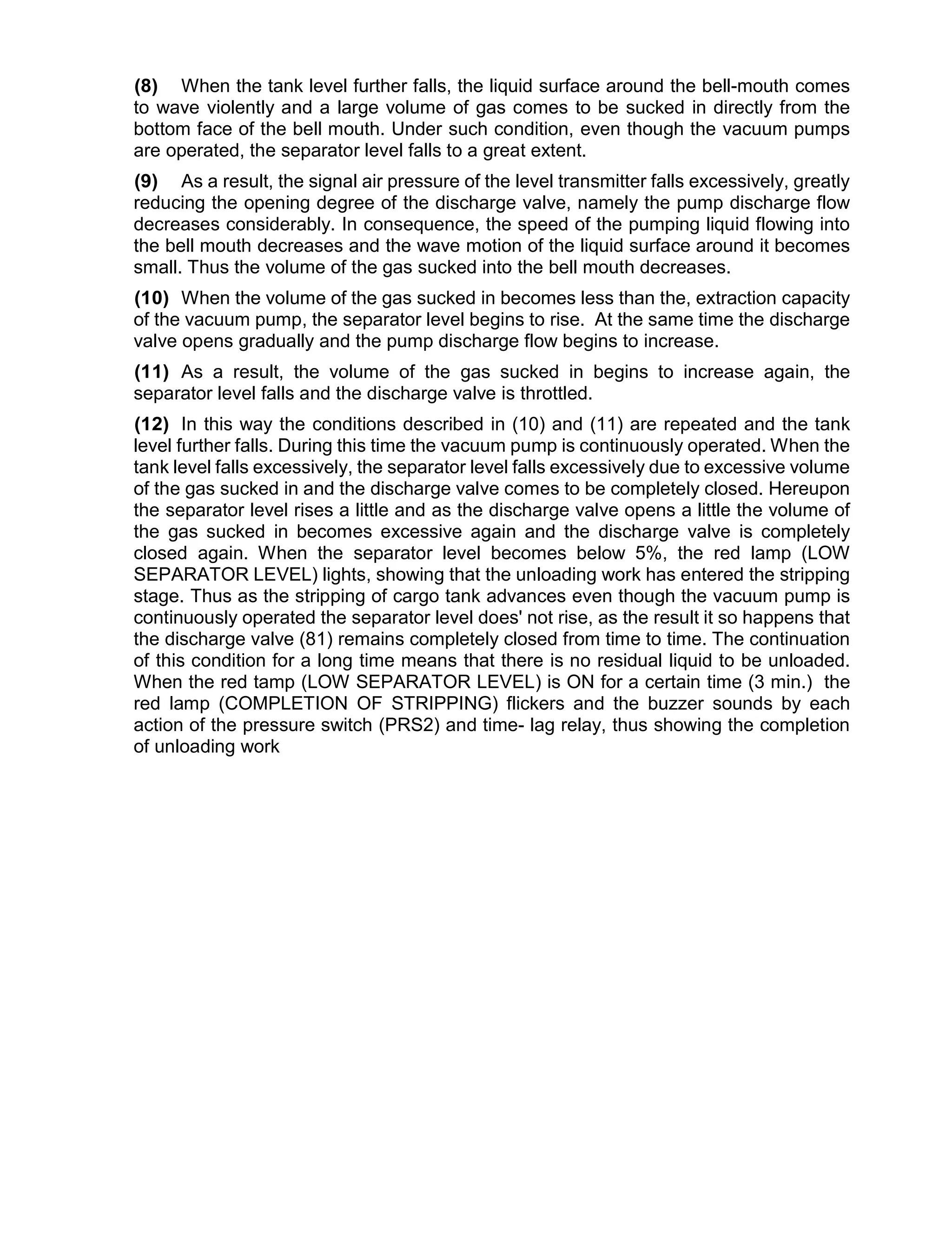 (8) When the tank level further falls, the liquid surface around the bell-mouth comes
to wave violently and a large volume of gas comes to be sucked in directly from the
bottom face of the bell mouth. Under such condition, even though the vacuum pumps
are operated, the separator level falls to a great extent.
(9) As a result, the signal air pressure of the level transmitter falls excessively, greatly
reducing the opening degree of the discharge valve, namely the pump discharge flow
decreases considerably. In consequence, the speed of the pumping liquid flowing into
the bell mouth decreases and the wave motion of the liquid surface around it becomes
small. Thus the volume of the gas sucked into the bell mouth decreases.
(10) When the volume of the gas sucked in becomes less than the, extraction capacity
of the vacuum pump, the separator level begins to rise. At the same time the discharge
valve opens gradually and the pump discharge flow begins to increase.
(11) As a result, the volume of the gas sucked in begins to increase again, the
separator level falls and the discharge valve is throttled.
(12) In this way the conditions described in (10) and (11) are repeated and the tank
level further falls. During this time the vacuum pump is continuously operated. When the
tank level falls excessively, the separator level falls excessively due to excessive volume
of the gas sucked in and the discharge valve comes to be completely closed. Hereupon
the separator level rises a little and as the discharge valve opens a little the volume of
the gas sucked in becomes excessive again and the discharge valve is completely
closed again. When the separator level becomes below 5%, the red lamp (LOW
SEPARATOR LEVEL) lights, showing that the unloading work has entered the stripping
stage. Thus as the stripping of cargo tank advances even though the vacuum pump is
continuously operated the separator level does' not rise, as the result it so happens that
the discharge valve (81) remains completely closed from time to time. The continuation
of this condition for a long time means that there is no residual liquid to be unloaded.
When the red tamp (LOW SEPARATOR LEVEL) is ON for a certain time (3 min.) the
red lamp (COMPLETION OF STRIPPING) flickers and the buzzer sounds by each
action of the pressure switch (PRS2) and time- lag relay, thus showing the completion
of unloading work
 