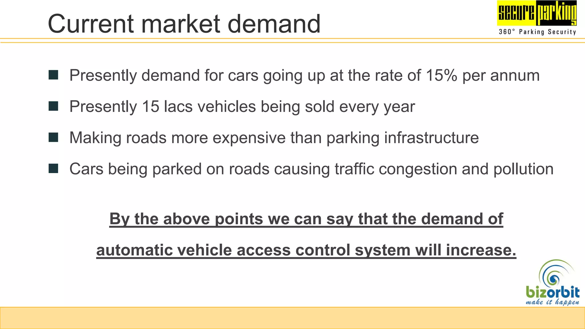  Presently demand for cars going up at the rate of 15% per annum
 Presently 15 lacs vehicles being sold every year
 Making roads more expensive than parking infrastructure
 Cars being parked on roads causing traffic congestion and pollution
By the above points we can say that the demand of
automatic vehicle access control system will increase.
Current market demand
 