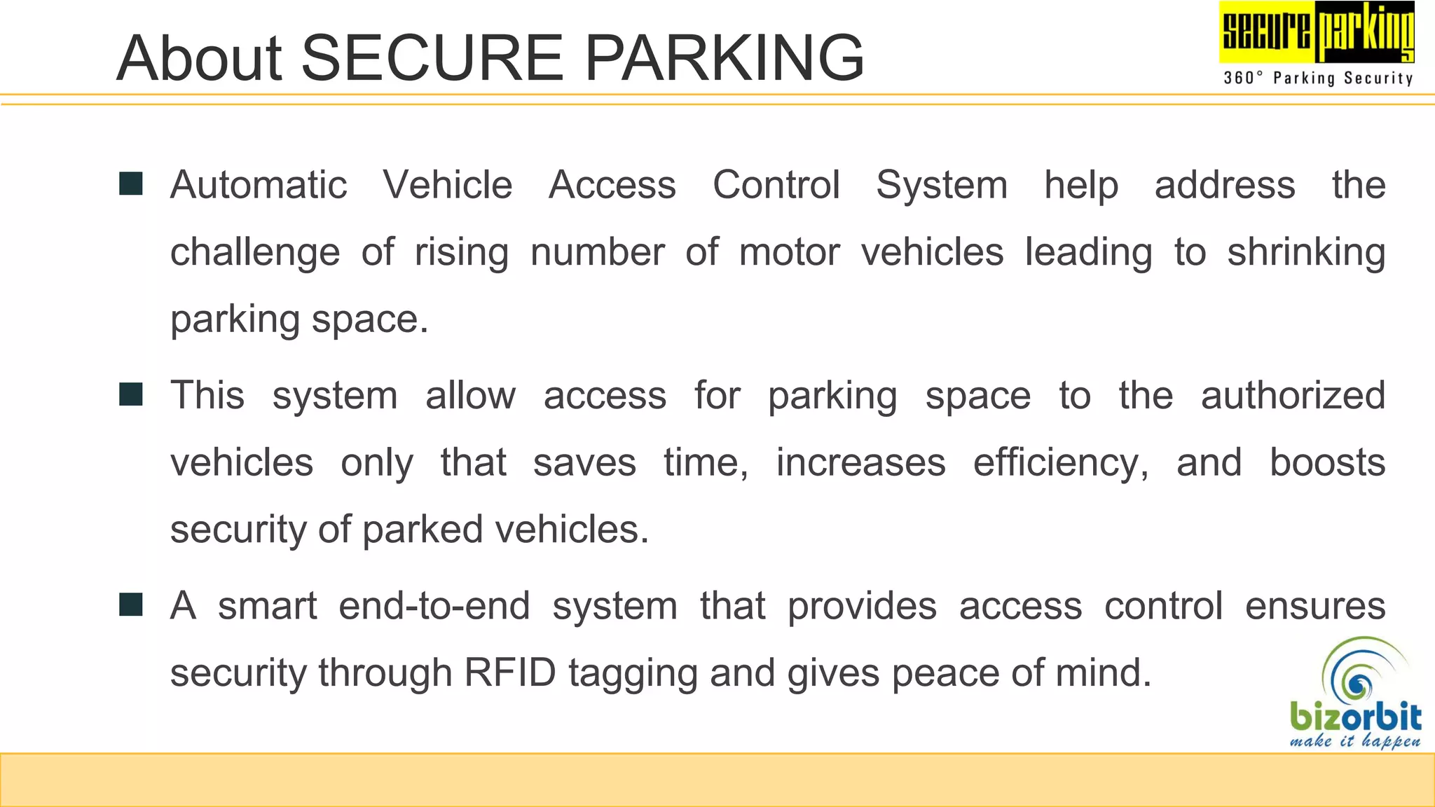  Automatic Vehicle Access Control System help address the
challenge of rising number of motor vehicles leading to shrinking
parking space.
 This system allow access for parking space to the authorized
vehicles only that saves time, increases efficiency, and boosts
security of parked vehicles.
 A smart end-to-end system that provides access control ensures
security through RFID tagging and gives peace of mind.
About SECURE PARKING
 