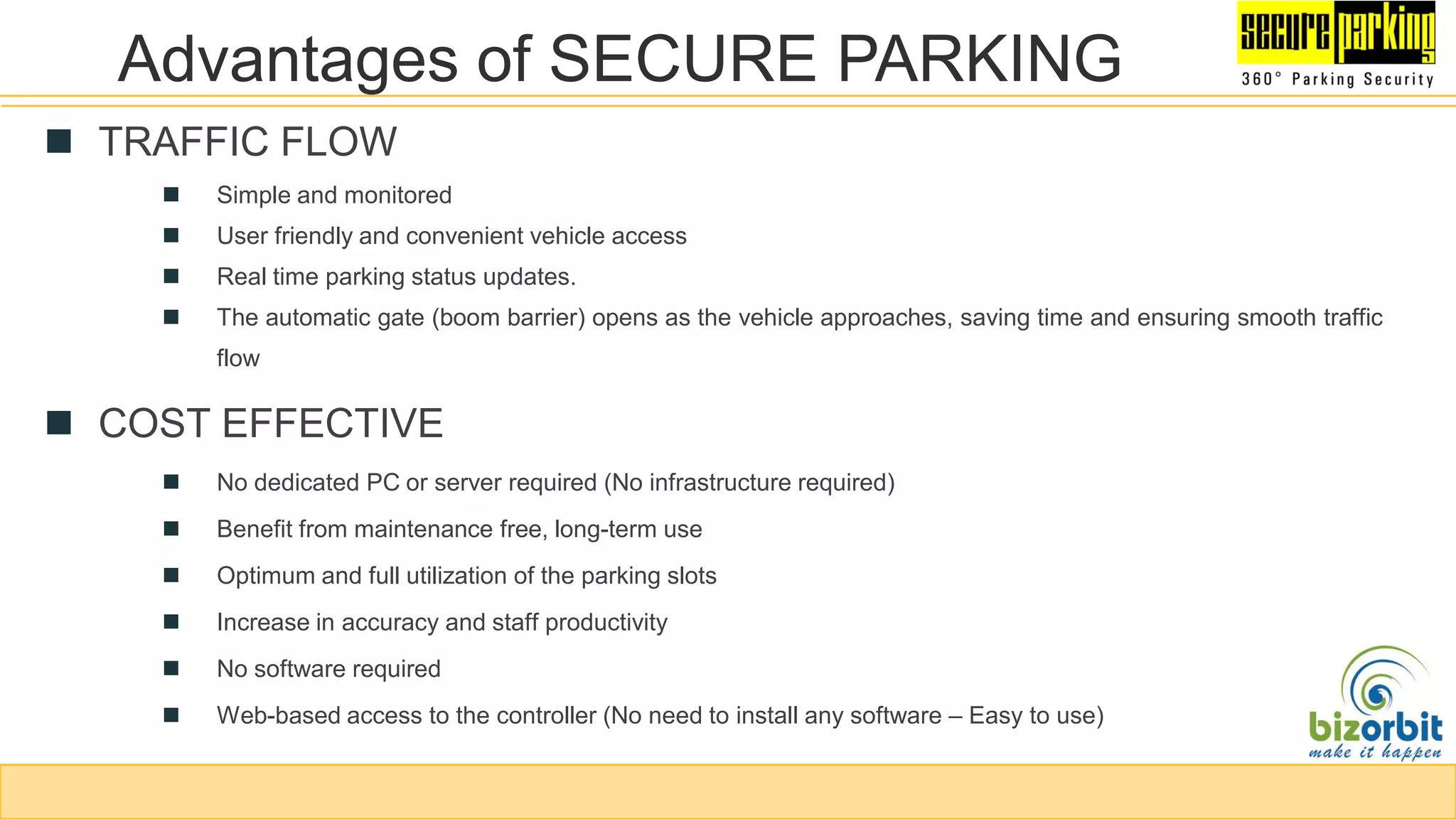 Advantages of SECURE PARKING
 TRAFFIC FLOW
 Simple and monitored
 User friendly and convenient vehicle access
 Real time parking status updates.
 The automatic gate (boom barrier) opens as the vehicle approaches, saving time and ensuring smooth traffic
flow
 COST EFFECTIVE
 No dedicated PC or server required (No infrastructure required)
 Benefit from maintenance free, long-term use
 Optimum and full utilization of the parking slots
 Increase in accuracy and staff productivity
 No software required
 Web-based access to the controller (No need to install any software – Easy to use)
 