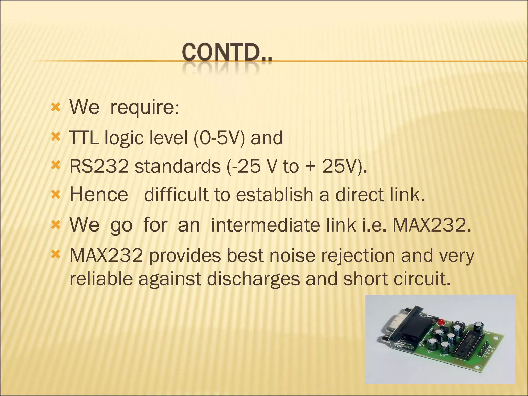 We require: TTL logic level (0-5V) and RS232 standards (-25 V to + 25V). Hence   difficult to establish a direct link. We go for an  intermediate link i.e. MAX232. MAX232 provides best noise rejection and very reliable against discharges and short circuit. 