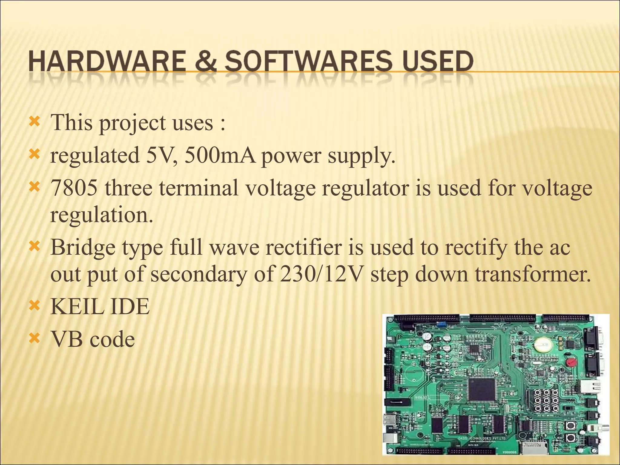 This project uses : regulated 5V, 500mA power supply.  7805 three terminal voltage regulator is used for voltage regulation.  Bridge type full wave rectifier is used to rectify the ac out put of secondary of 230/12V step down transformer. KEIL IDE VB code 