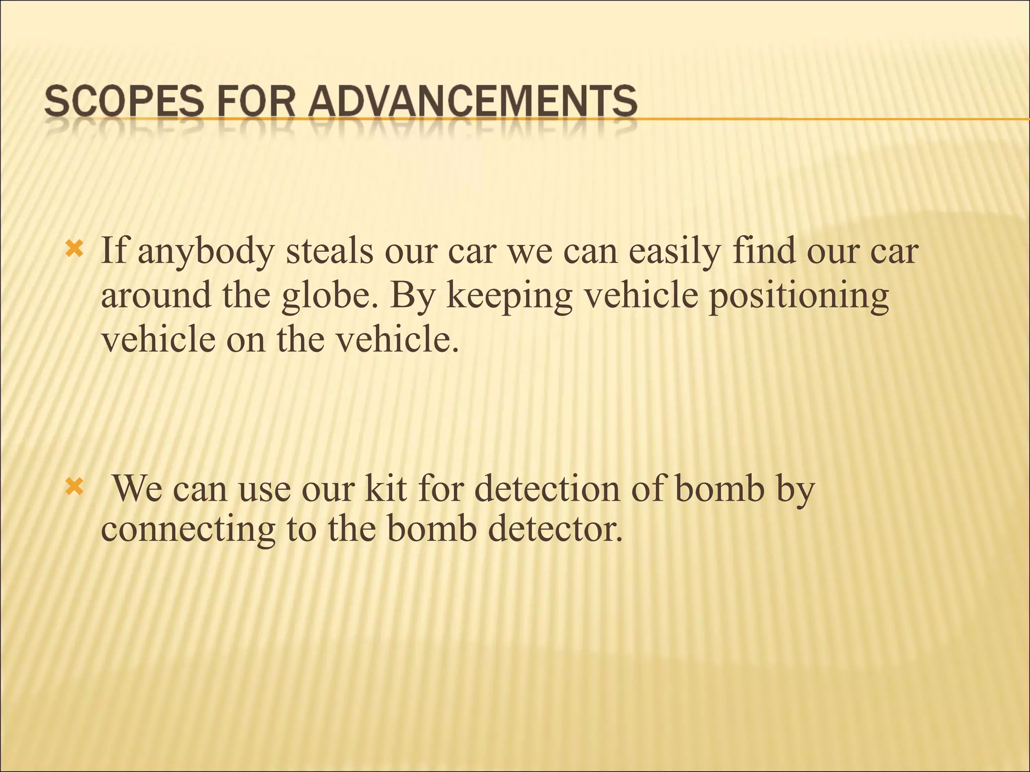 If anybody steals our car we can easily find our car around the globe. By keeping vehicle positioning vehicle on the vehicle .  We can use our kit for detection of bomb by connecting to the bomb detector.   