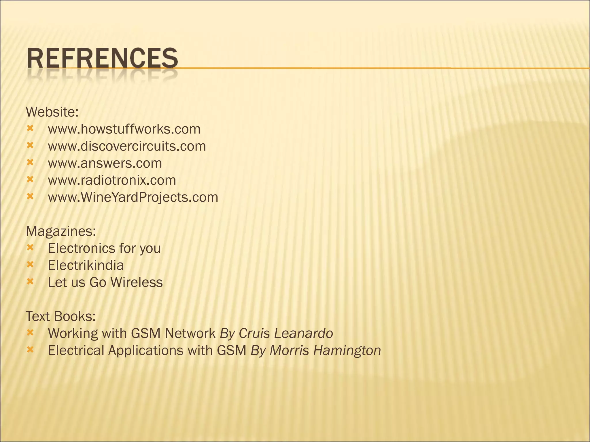 Website: www.howstuffworks.com www.discovercircuits.com www.answers.com www.radiotronix.com www.WineYardProjects.com   Magazines: Electronics for you Electrikindia Let us Go Wireless Text Books: Working with GSM Network  By Cruis Leanardo Electrical Applications with GSM  By Morris Hamington 