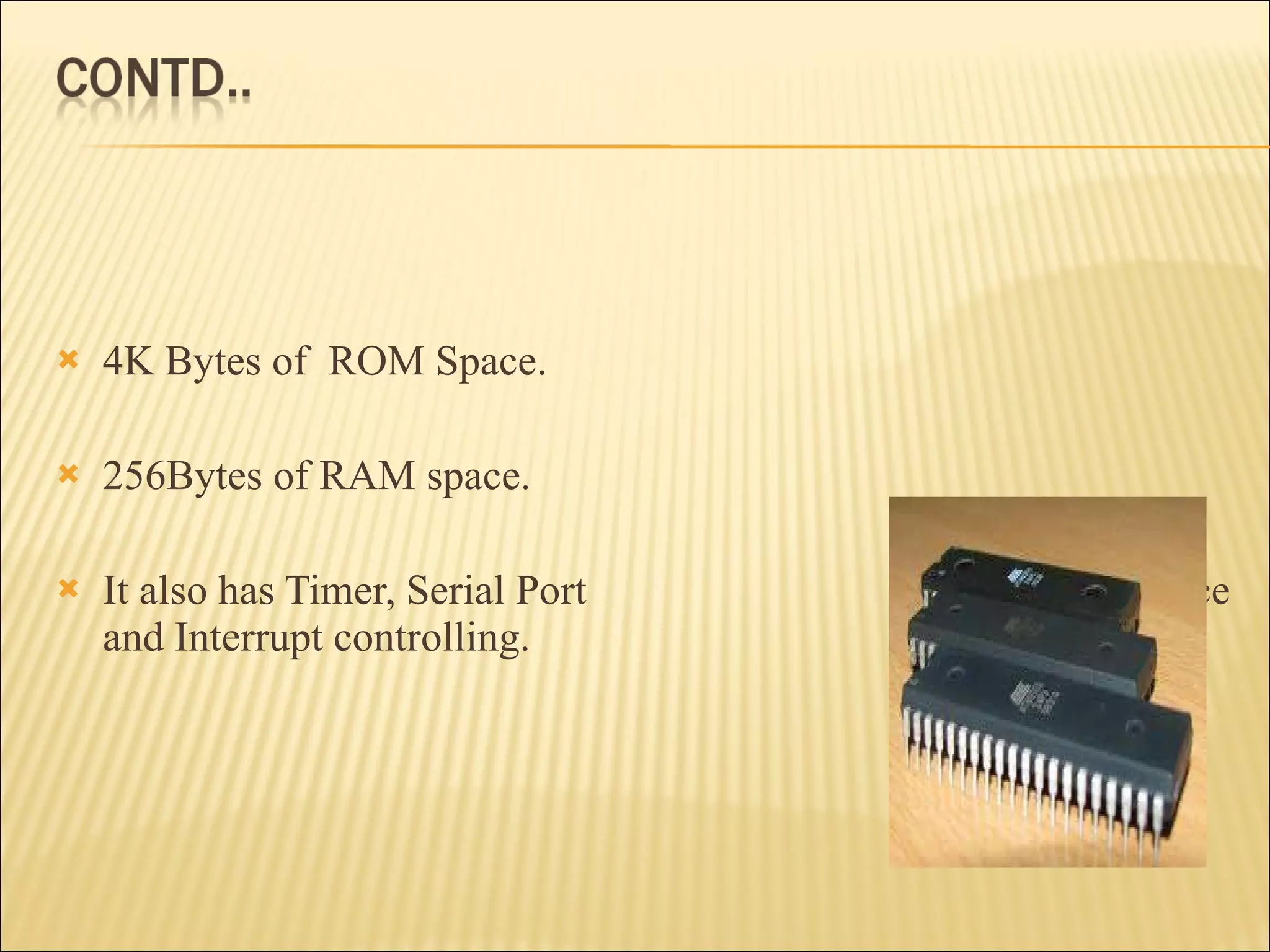 4K Bytes of  ROM Space. 256Bytes of RAM space. It also has Timer, Serial Port  interface and Interrupt controlling. 