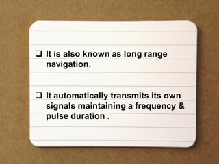  It is also known as long range
navigation.
 It automatically transmits its own
signals maintaining a frequency &
pulse duration .
 