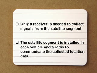  Only a receiver is needed to collect
signals from the satellite segment.
 The satellite segment is installed in
each vehicle and a radio to
communicate the collected location
data..
 
