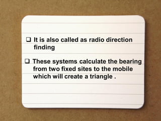  It is also called as radio direction
finding
 These systems calculate the bearing
from two fixed sites to the mobile
which will create a triangle .
 