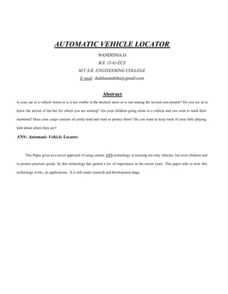 AUTOMATIC VEHICLE LOCATOR
NANDITHA.D
B.E. (3/4)-ECE
M.V.S.R. ENGINEERING COLLEGE
E-mail: duddunanditha@gmail.com
Abstract
Is your car or a vehicle stolen or is it not visible in the thickest snow or is one among the several cars present? Do you wa nt to
know the arrival of the bus for which you are waiting? Are your children going alone in a vehicle and you want to track their
moments? Does your cargo consists of costly load and want to protect them? Do you want to keep track of your little playing
kids about where they are?
ANS: Automatic Vehicle Locator.
This Paper gives us a novel approach of using certain GPS technology in tracking not only vehicles, but even children and
to protect precious goods. So this technology has gained a lot of importance in the recent years. This paper tells us how this
technology works, its applications. It is still under research and development stage.
 