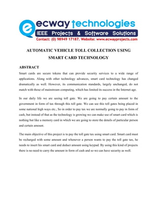 AUTOMATIC VEHICLE TOLL COLLECTION USING
                       SMART CARD TECHNOLOGY

ABSTRACT
Smart cards are secure tokens that can provide security services to a wide range of
applications. Along with other technology advances, smart card technology has changed
dramatically as well. However, its communication standards, largely unchanged, do not
match with those of mainstream computing, which has limited its success in the Internet age.

In our daily life we are seeing toll gate. We are going to pay certain amount to the
government in form of tax through this toll gate. We can see this toll gates being placed in
some national high ways etc., So in order to pay tax we are normally going to pay in form of
cash, but instead of that as the technology is growing we can make use of smart card which is
nothing but like a memory card in which we are going to store the details of particular person
and certain amount.

The main objective of this project is to pay the toll gate tax using smart card. Smart card must
be recharged with some amount and whenever a person wants to pay the toll gate tax, he
needs to insert his smart card and deduct amount using keypad. By using this kind of projects
there is no need to carry the amount in form of cash and so we can have security as well.
 