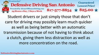 Student drivers or just simply those that don’t
care for driving may possibly learn much quicker
as well as being better with an automatic
transmission because of not having to think about
a clutch, giving them less distraction as well as
more concentration on the road.
 