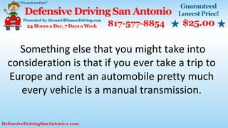 Something else that you might take into
consideration is that if you ever take a trip to
Europe and rent an automobile pretty much
every vehicle is a manual transmission.
 