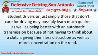 Student drivers or just simply those that don’t
care for driving may possibly learn much quicker
as well as being better with an automatic
transmission because of not having to think about
a clutch, giving them less distraction as well as
more concentration on the road.
 