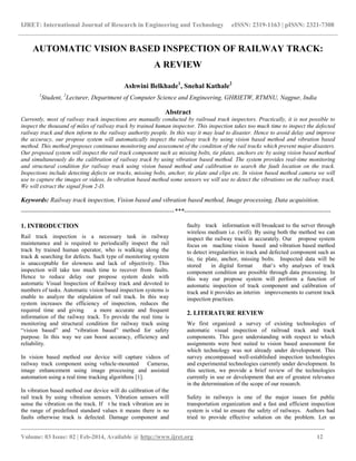 IJRET: International Journal of Research in Engineering and Technology eISSN: 2319-1163 | pISSN: 2321-7308
_______________________________________________________________________________________
Volume: 03 Issue: 02 | Feb-2014, Available @ http://www.ijret.org 12
AUTOMATIC VISION BASED INSPECTION OF RAILWAY TRACK:
A REVIEW
Ashwini Belkhade1
, Snehal Kathale2
1
Student, 2
Lecturer, Department of Computer Science and Engineering, GHRIETW, RTMNU, Nagpur, India
Abstract
Currently, most of railway track inspections are manually conducted by railroad track inspectors. Practically, it is not possible to
inspect the thousand of miles of railway track by trained human inspector. This inspection takes too much time to inspect the defected
railway track and then inform to the railway authority people. In this way it may lead to disaster. Hence to avoid delay and improve
the accuracy, our propose system will automatically inspect the railway track by using vision based method and vibration based
method. This method proposes continuous monitoring and assessment of the condition of the rail tracks which prevent major disasters.
Our proposed system will inspect the rail track component such as missing bolts, tie plates, anchors etc by using vision based method
and simultaneously do the calibration of railway track by using vibration based method. The system provides real-time monitoring
and structural condition for railway track using vision based method and calibration to search the fault location on the track.
Inspections include detecting defects on tracks, missing bolts, anchor, tie plate and clips etc. In vision based method camera we will
use to capture the images or videos. In vibration based method some sensors we will use to detect the vibrations on the railway track.
We will extract the signal from 2-D.
Keywords: Railway track inspection, Vision based and vibration based method, Image processing, Data acquisition.
------------------------------------------------------------------------***---------------------------------------------------------------------
1. INTRODUCTION
Rail track inspection is a necessary task in railway
maintenance and is required to periodically inspect the rail
track by trained human operator, who is walking along the
track & searching for defects. Such type of monitoring system
is unacceptable for slowness and lack of objectivity. This
inspection will take too much time to recover from faults.
Hence to reduce delay our propose system deals with
automatic Visual Inspection of Railway track and devoted to
numbers of tasks. Automatic vision based inspection systems is
enable to analyze the stipulation of rail track. In this way
system increases the efficiency of inspection, reduces the
required time and giving a more accurate and frequent
information of the railway track. To provide the real time is
monitoring and structural condition for railway track using
“vision based” and “vibration based” method for safety
purpose. In this way we can boost accuracy, efficiency and
reliability.
In vision based method our device will capture videos of
railway track component using vehicle-mounted Cameras,
image enhancement using image processing and assisted
automation using a real time tracking algorithms [1].
In vibration based method our device will do calibration of the
rail track by using vibration sensors. Vibration sensors will
sense the vibration on the track. If t he track vibration are in
the range of predefined standard values it means there is no
faults otherwise track is defected. Damage component and
faulty track information will broadcast to the server through
wireless medium i.e. (wifi). By using both the method we can
inspect the railway track in accurately. Our propose system
focus on machine vision based and vibration based method
to detect irregularities in track and defected component such as
tie, tie plate, anchor, missing bolts. Inspected data will be
stored in digital format that’s why analyses of track
component condition are possible through data processing. In
this way our propose system will perform a function of
automatic inspection of track component and calibration of
track and it provides an interim improvements to current track
inspection practices.
2. LITERATURE REVIEW
We first organized a survey of existing technologies of
automatic visual inspection of railroad track and track
components. This gave understanding with respect to which
assignments were best suited to vision based assessment for
which technology was not already under development. This
survey encompassed well-established inspection technologies
and experimental technologies currently under development. In
this section, we provide a brief review of the technologies
currently in use or development that are of greatest relevance
in the determination of the scope of our research.
Safety in railways is one of the major issues for public
transportation organization and a fast and efficient inspection
system is vital to ensure the safety of railways. Authors had
tried to provide effective solution on the problem. Let us
 