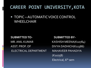 CAREER POINT UNIVERSITY,KOTA
 TOPIC – AUTOMATICVOICE CONTROL
WHEELCHAIR
SUBMITTEDTO- SUBMITTED BY-
MR. ANIL KUMAR KASHISH MEENA(K10784)
ASST. PROF. OF DIVYA DADHICH(K11386)
ELECTRICAL DEPARTMENT MAHAVEER PAHADIYA
(K10758)
Electrical, 6th sem
 