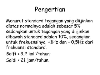 Pengertian 
Menurut standard tegangan yang diijinkan 
diatas normalnya adalah sebesar 5% 
sedangkan untuk tegangan yang diijinkan 
dibawah standard adalah 10%, sedangkan 
untuk frekuensinya +1Hz dan – 0,5Hz dari 
frekuensi standard. 
Saifi < 3,2 kali/tahun; 
Saidi < 21 jam/tahun. 
 