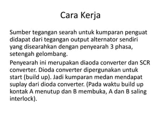 Cara Kerja 
Sumber tegangan searah untuk kumparan penguat 
didapat dari tegangan output alternator sendiri 
yang disearahkan dengan penyearah 3 phasa, 
setengah gelombang. 
Penyearah ini merupakan diaoda converter dan SCR 
converter. Dioda converter dipergunakan untuk 
start (build up). Jadi kumparan medan mendapat 
suplay dari dioda converter. (Pada waktu build up 
kontak A menutup dan B membuka, A dan B saling 
interlock). 
 