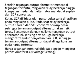 Setelah tegangan output alternator mencapai 
tegangan tertentu, rangkaian relay berkerja hingga 
kumparan medan dari alternator mendapat suplay 
dari SCR converter. 
Ketiga SCR di Triger oleh pulsa-pulsa yang dihasilkan 
pada rangkaian pulsa. Pada saat relay berkerja, 
output searah dari SCR converter cukup besar 
sehingga tegangan output alternator akan naik 
terus. Bersamaan dengan naiknya tegangan output 
alternator ini, sensing devide juga berkerja 
mengontrol sudut penyalaan dari SCR, sehingga 
tegangan output alternator dapat dijaga konstan 
pada harga tertentu. 
Harga tegangan nominal didapat dengan mengatur 
potensiometer R30 (Voltage Setting). 
 