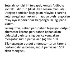 Setelah kondisi ini tercapai, kontak A dibuka, 
kontak B ditutup (dilakukan secara manual). 
Dengan demikian kegagalan relaybaik karena 
getaran-getara mekanis maupun oleh rangkaian 
relay nya sendiri tidak berpengaruh lagi pada 
sistem. 
Selanjutnya, setiap perubahan tegangan output 
alternator karena perubahan beban akan 
dideteksi oleh sensing device yang akan 
mengatur sudut penyalaan (α) dari SCR. 
Bila tegangan output alternator turun karena 
bertambahnya beban, sudut penyalaan SCR 
akan mengecil. 
 