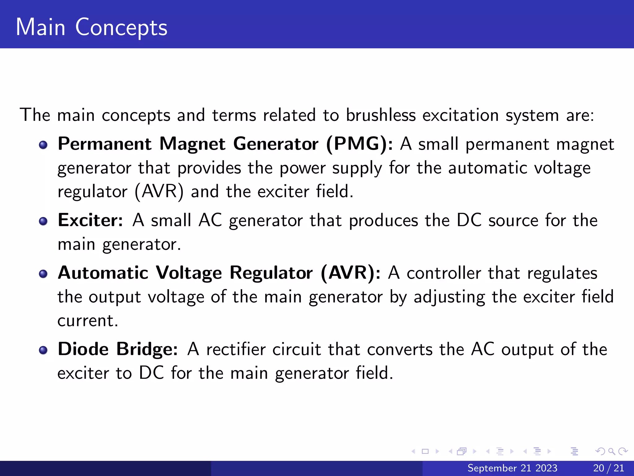 Main Concepts
The main concepts and terms related to brushless excitation system are:
Permanent Magnet Generator (PMG): A small permanent magnet
generator that provides the power supply for the automatic voltage
regulator (AVR) and the exciter field.
Exciter: A small AC generator that produces the DC source for the
main generator.
Automatic Voltage Regulator (AVR): A controller that regulates
the output voltage of the main generator by adjusting the exciter field
current.
Diode Bridge: A rectifier circuit that converts the AC output of the
exciter to DC for the main generator field.
September 21 2023 20 / 21
 
